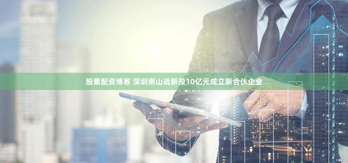 股票配资博客 深圳南山战新投10亿元成立新合伙企业