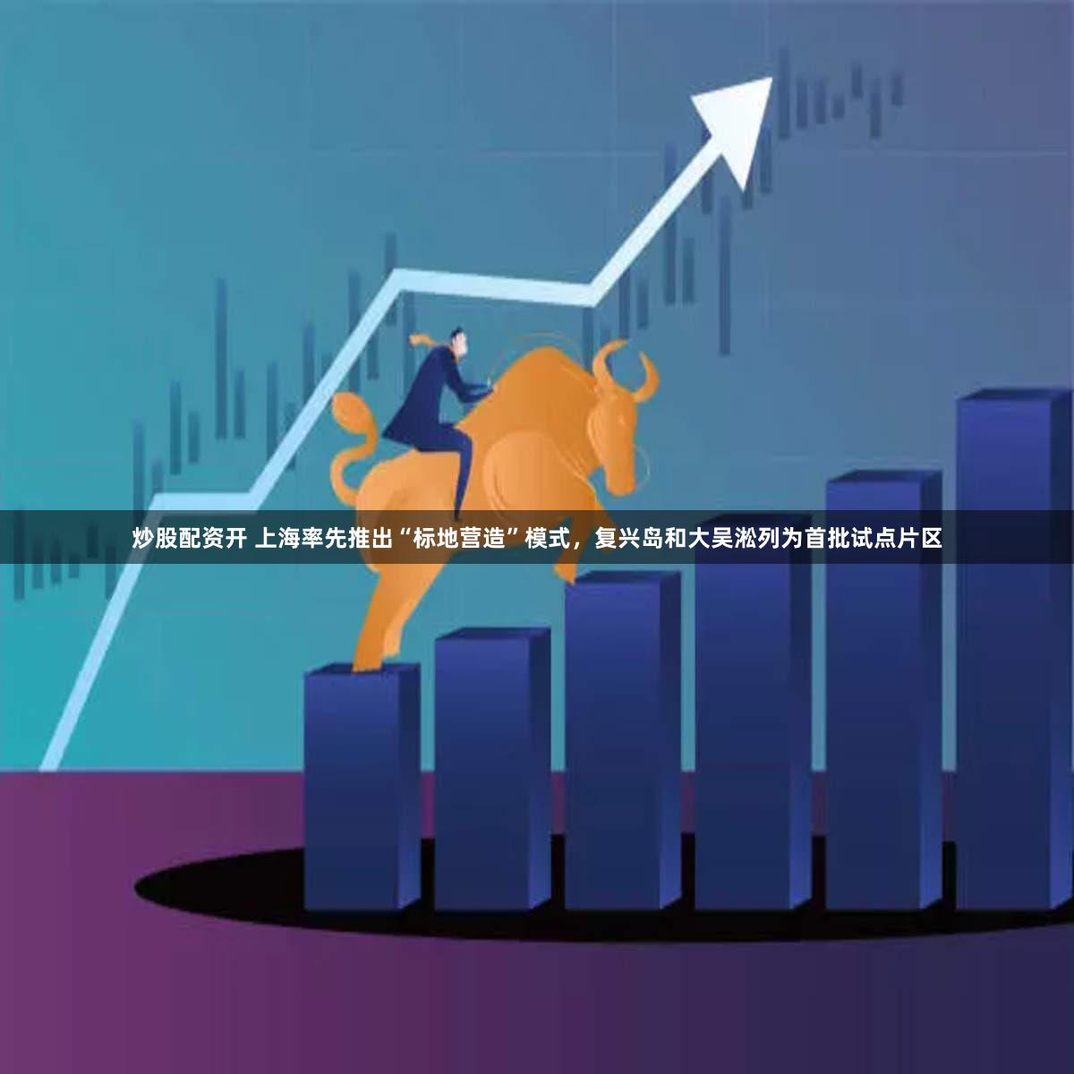 炒股配资开 上海率先推出“标地营造”模式，复兴岛和大吴淞列为首批试点片区