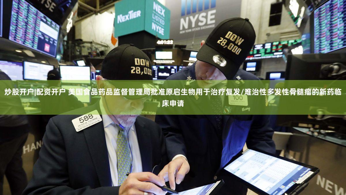 炒股开户|配资开户 美国食品药品监督管理局批准原启生物用于治疗复发/难治性多发性骨髓瘤的新药临床申请
