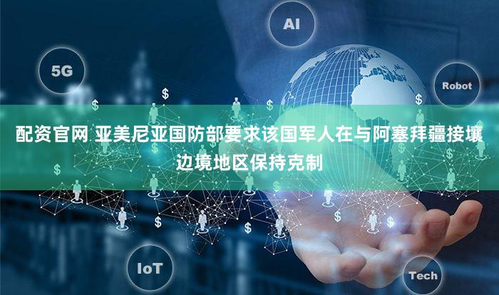 配资官网 亚美尼亚国防部要求该国军人在与阿塞拜疆接壤边境地区保持克制