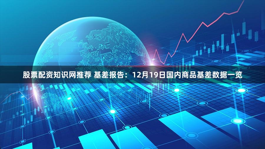 股票配资知识网推荐 基差报告：12月19日国内商品基差数据一览