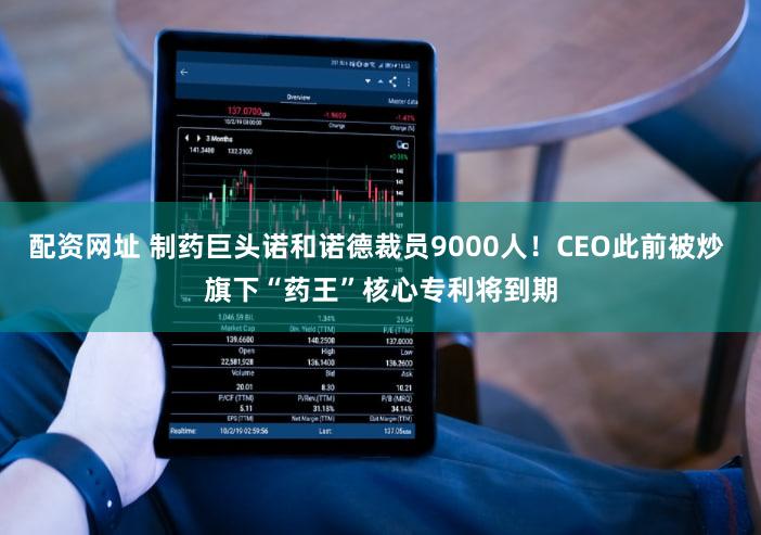 配资网址 制药巨头诺和诺德裁员9000人！CEO此前被炒 旗下“药王”核心专利将到期