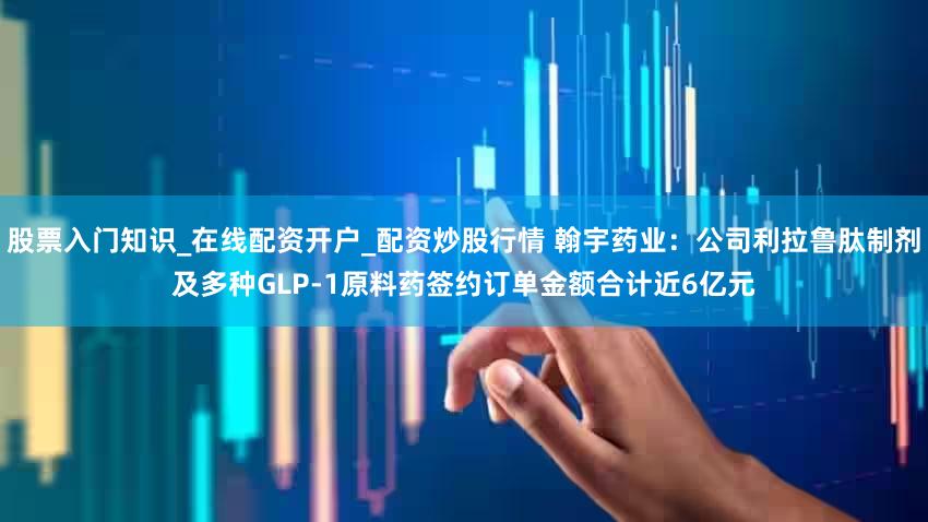 股票入门知识_在线配资开户_配资炒股行情 翰宇药业：公司利拉鲁肽制剂及多种GLP-1原料药签约订单金额合计近6亿元