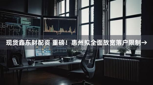 现货鑫东财配资 重磅！惠州拟全面放宽落户限制→