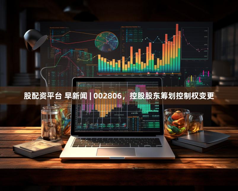 股配资平台 早新闻 | 002806，控股股东筹划控制权变更