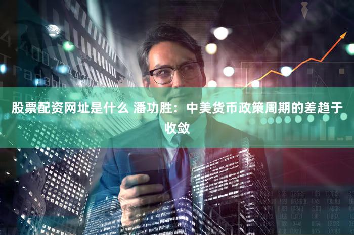 股票配资网址是什么 潘功胜：中美货币政策周期的差趋于收敛