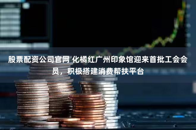 股票配资公司官网 化橘红广州印象馆迎来首批工会会员，积极搭建消费帮扶平台