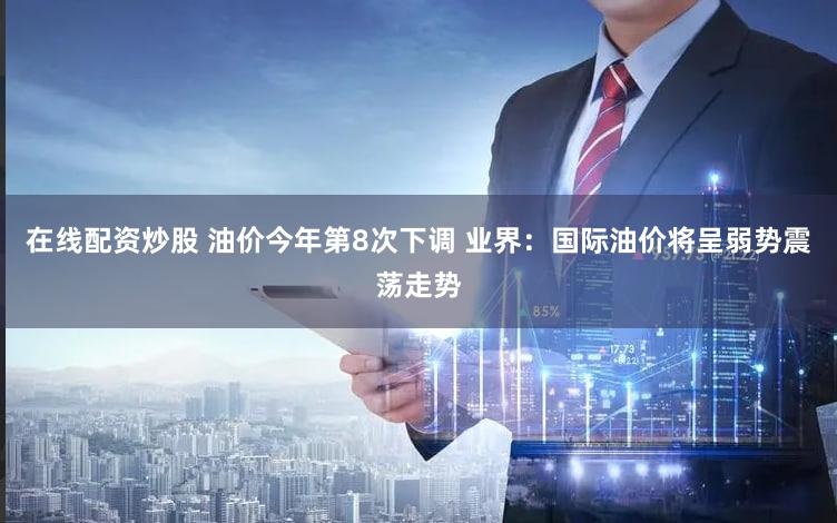 在线配资炒股 油价今年第8次下调 业界:国际油价将呈弱势震荡走势