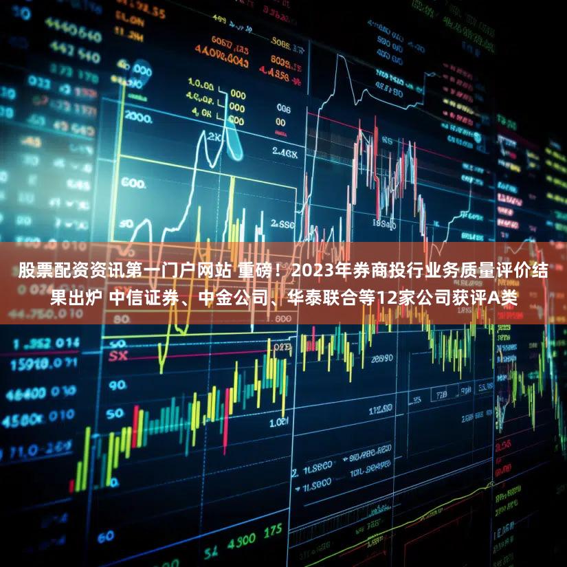 股票配资资讯第一门户网站 重磅！2023年券商投行业务质量评价结果出炉 中信证券、中金公司、华泰联合等12家公司获评A类