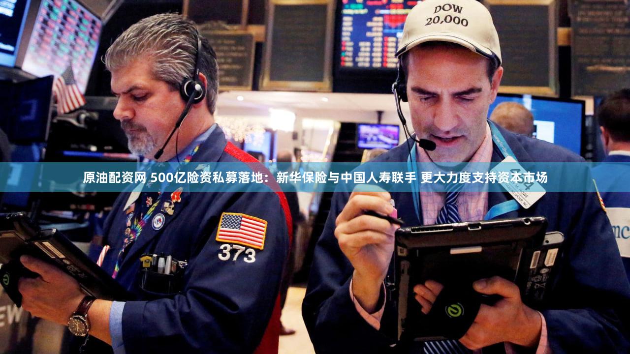 原油配资网 500亿险资私募落地：新华保险与中国人寿联手 更大力度支持资本市场