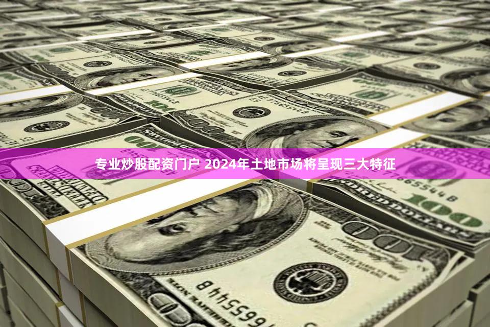 专业炒股配资门户 2024年土地市场将呈现三大特征