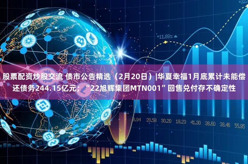 股票配资炒股交流 债市公告精选(2月20日)|华夏幸福1月底累计未能偿还债务244.15亿元;“22旭辉集团MTN001”回售兑付存不确定性
