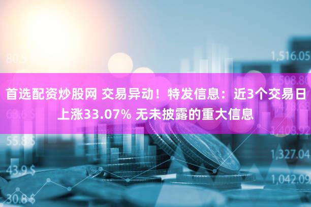 首选配资炒股网 交易异动！特发信息：近3个交易日上涨33.07% 无未披露的重大信息