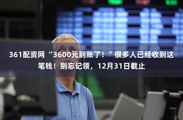 361配资网 “3600元到账了!”很多人已经收到这笔钱!别忘记领,12月31日截止