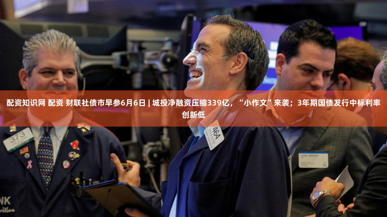 配资知识网 配资 财联社债市早参6月6日 | 城投净融资压缩339亿,“小作文”来袭;3年期国债发行中标利率创新低