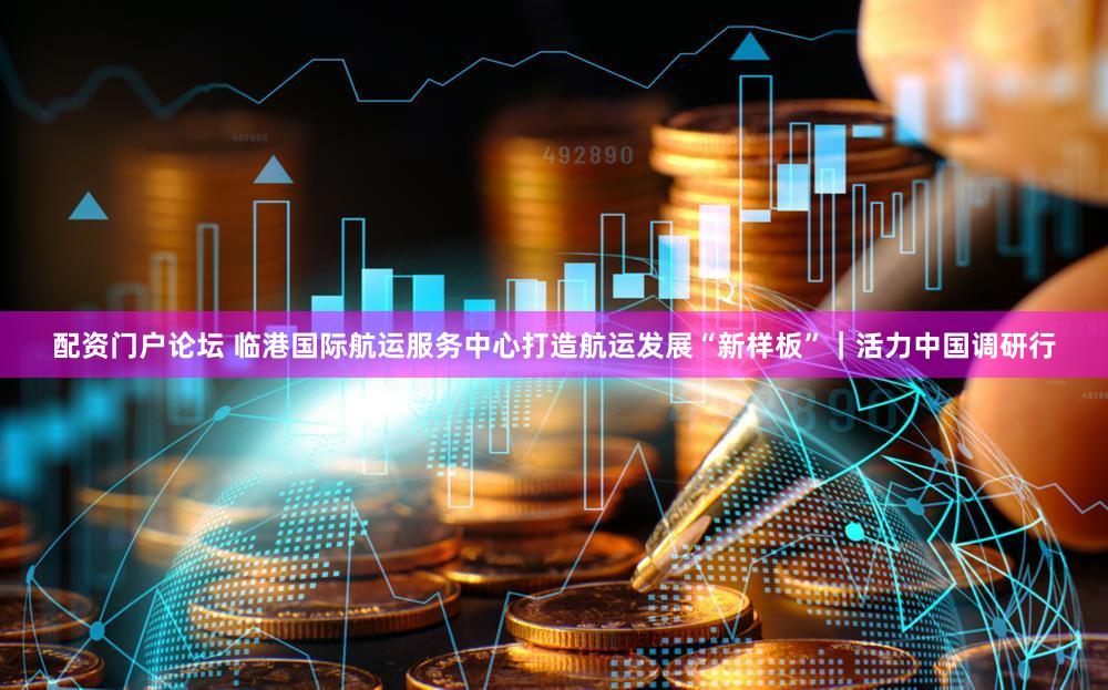 配资门户论坛 临港国际航运服务中心打造航运发展“新样板”｜活力中国调研行