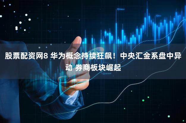 股票配资网8 华为概念持续狂飙！中央汇金系盘中异动 券商板块崛起