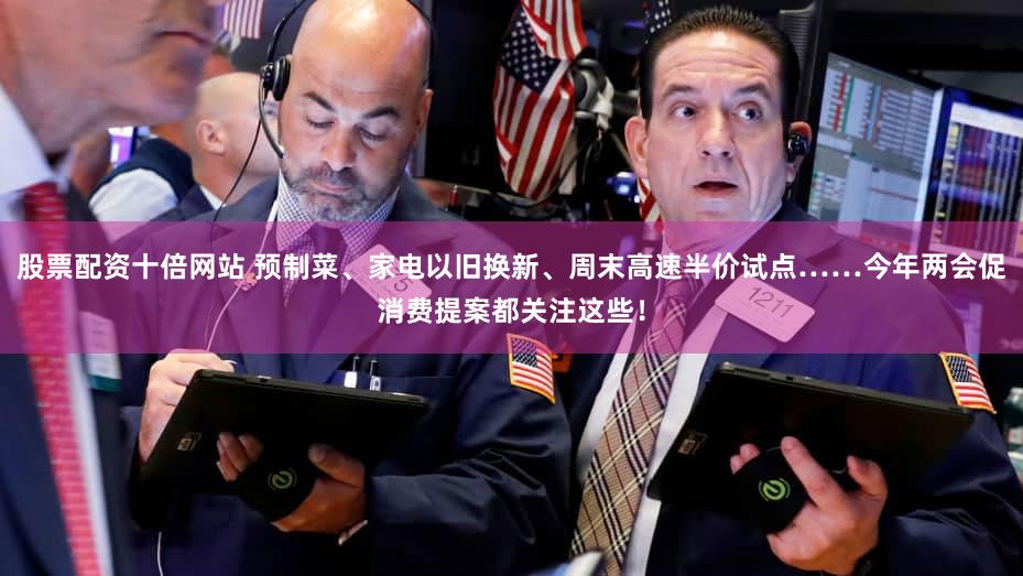 股票配资十倍网站 预制菜、家电以旧换新、周末高速半价试点……今年两会促消费提案都关注这些！