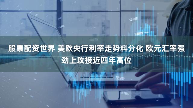 股票配资世界 美欧央行利率走势料分化 欧元汇率强劲上攻接近四年高位