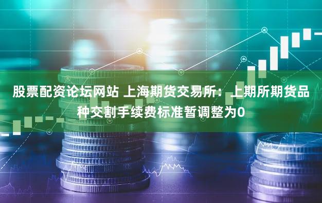 股票配资论坛网站 上海期货交易所:上期所期货品种交割手续费标准暂调整为0