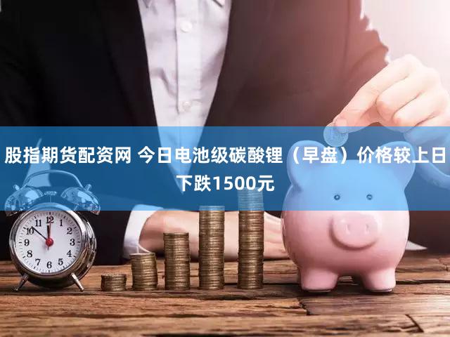 股指期货配资网 今日电池级碳酸锂（早盘）价格较上日下跌1500元
