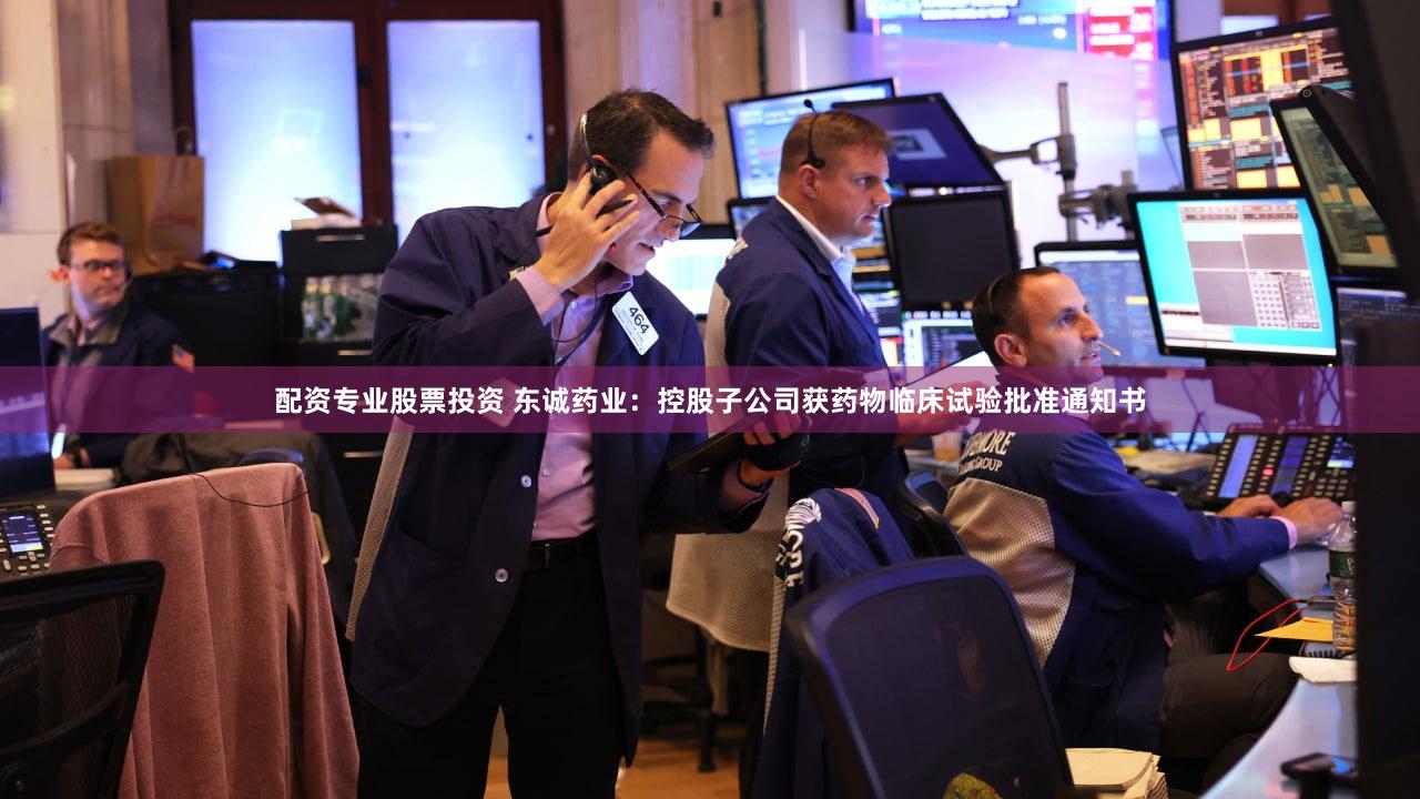 配资专业股票投资 东诚药业：控股子公司获药物临床试验批准通知书