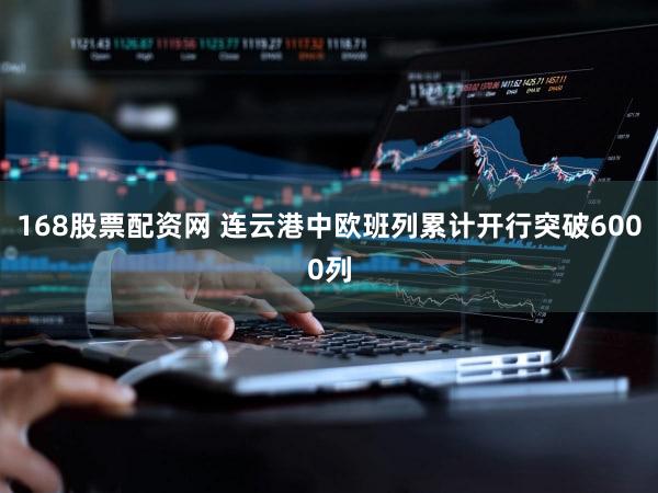 168股票配资网 连云港中欧班列累计开行突破6000列