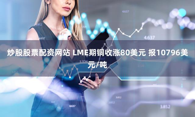 炒股股票配资网站 LME期铜收涨80美元 报10796美元/吨