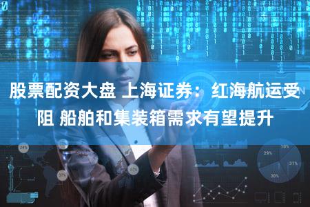股票配资大盘 上海证券：红海航运受阻 船舶和集装箱需求有望提升