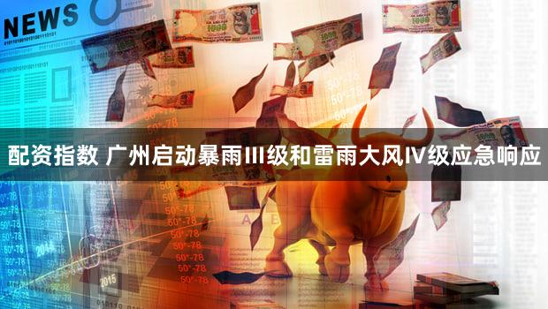 配资指数 广州启动暴雨Ⅲ级和雷雨大风Ⅳ级应急响应