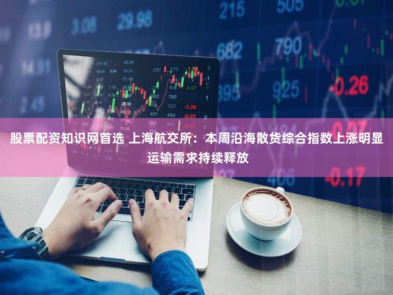 股票配资知识网首选 上海航交所：本周沿海散货综合指数上涨明显 运输需求持续释放