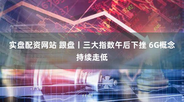 实盘配资网站 跟盘丨三大指数午后下挫 6G概念持续走低
