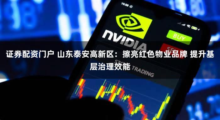 证券配资门户 山东泰安高新区：擦亮红色物业品牌 提升基层治理效能