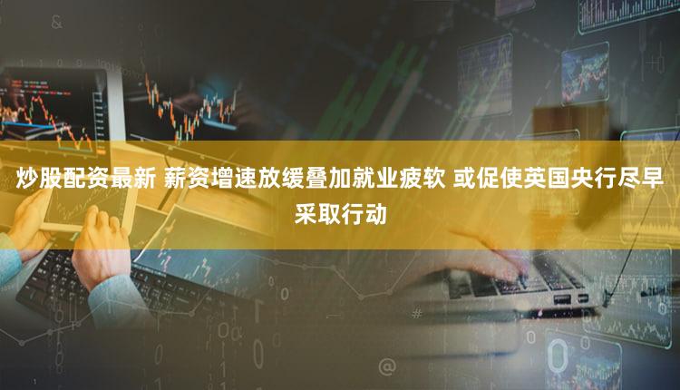 炒股配资最新 薪资增速放缓叠加就业疲软 或促使英国央行尽早采取行动