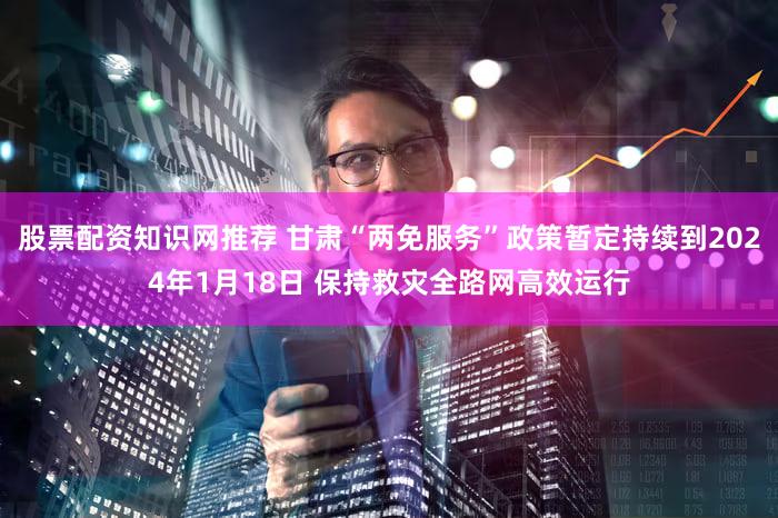 股票配资知识网推荐 甘肃“两免服务”政策暂定持续到2024年1月18日 保持救灾全路网高效运行