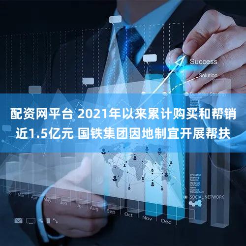 配资网平台 2021年以来累计购买和帮销近1.5亿元 国铁集团因地制宜开展帮扶