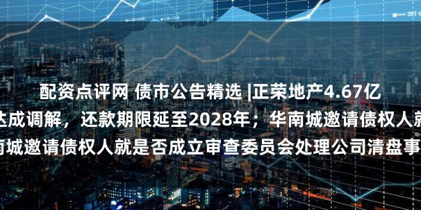 配资点评网 债市公告精选 |正荣地产4.67亿元重大诉讼与民生银行达成调解，还款期限延至2028年；华南城邀请债权人就是否成立审查委员会处理公司清盘事宜表达意见