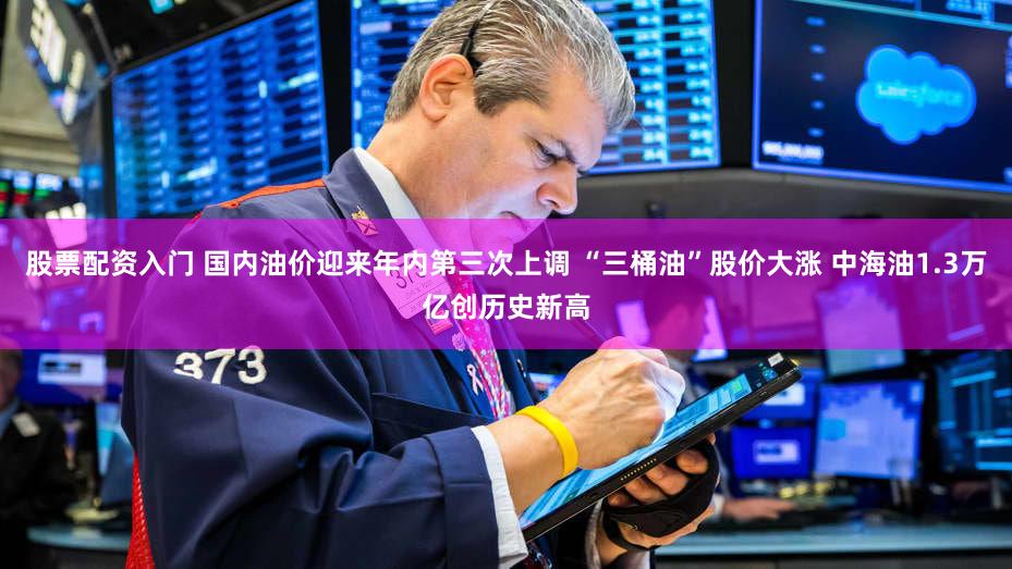 股票配资入门 国内油价迎来年内第三次上调 “三桶油”股价大涨 中海油1.3万亿创历史新高