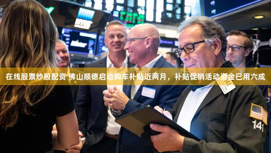 在线股票炒股配资 佛山顺德启动购车补贴近两月，补贴促销活动资金已用六成