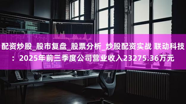 配资炒股_股市复盘_股票分析_炒股配资实战 联动科技：2025年前三季度公司营业收入23275.36万元