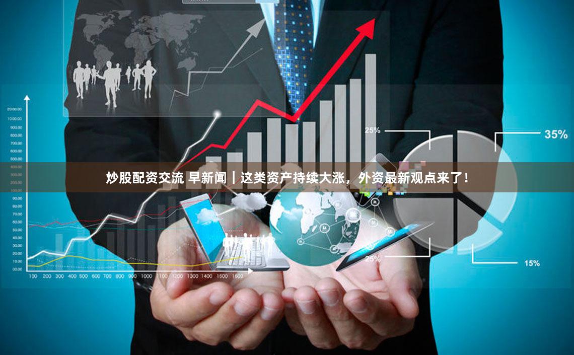 炒股配资交流 早新闻|这类资产持续大涨,外资最新观点来了!