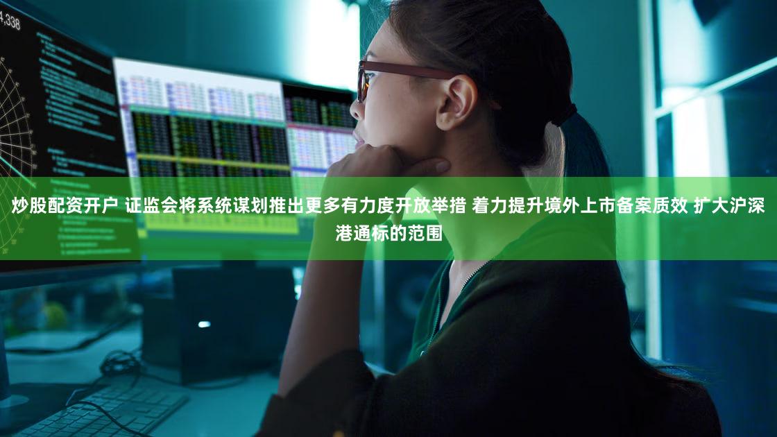 炒股配资开户 证监会将系统谋划推出更多有力度开放举措 着力提升境外上市备案质效 扩大沪深港通标的范围