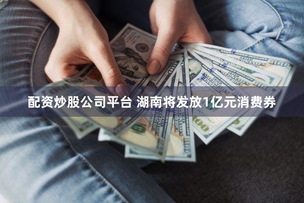 配资炒股公司平台 湖南将发放1亿元消费券