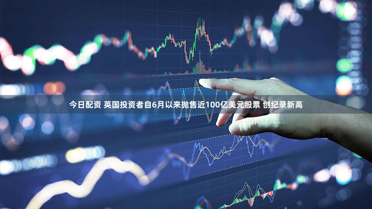 今日配资 英国投资者自6月以来抛售近100亿美元股票 创纪录新高