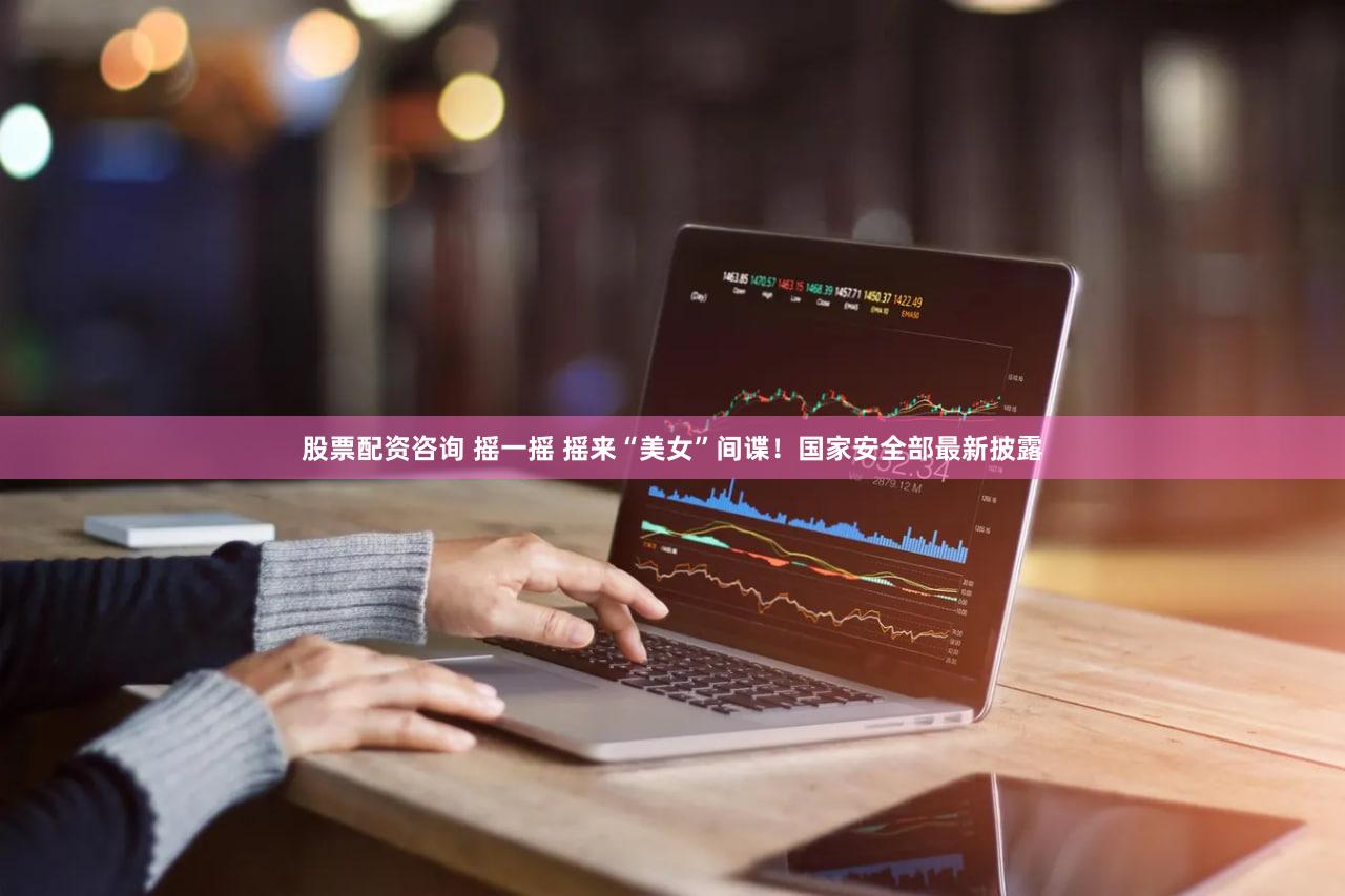 股票配资咨询 摇一摇 摇来“美女”间谍!国家安全部最新披露