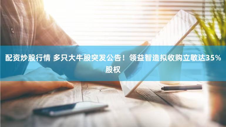 配资炒股行情 多只大牛股突发公告!领益智造拟收购立敏达35%股权