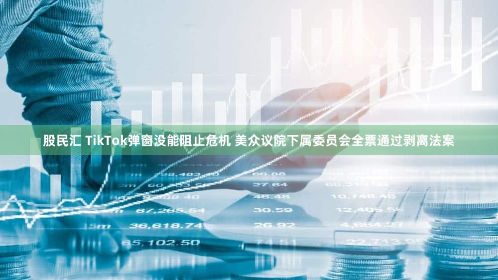股民汇 TikTok弹窗没能阻止危机 美众议院下属委员会全票通过剥离法案
