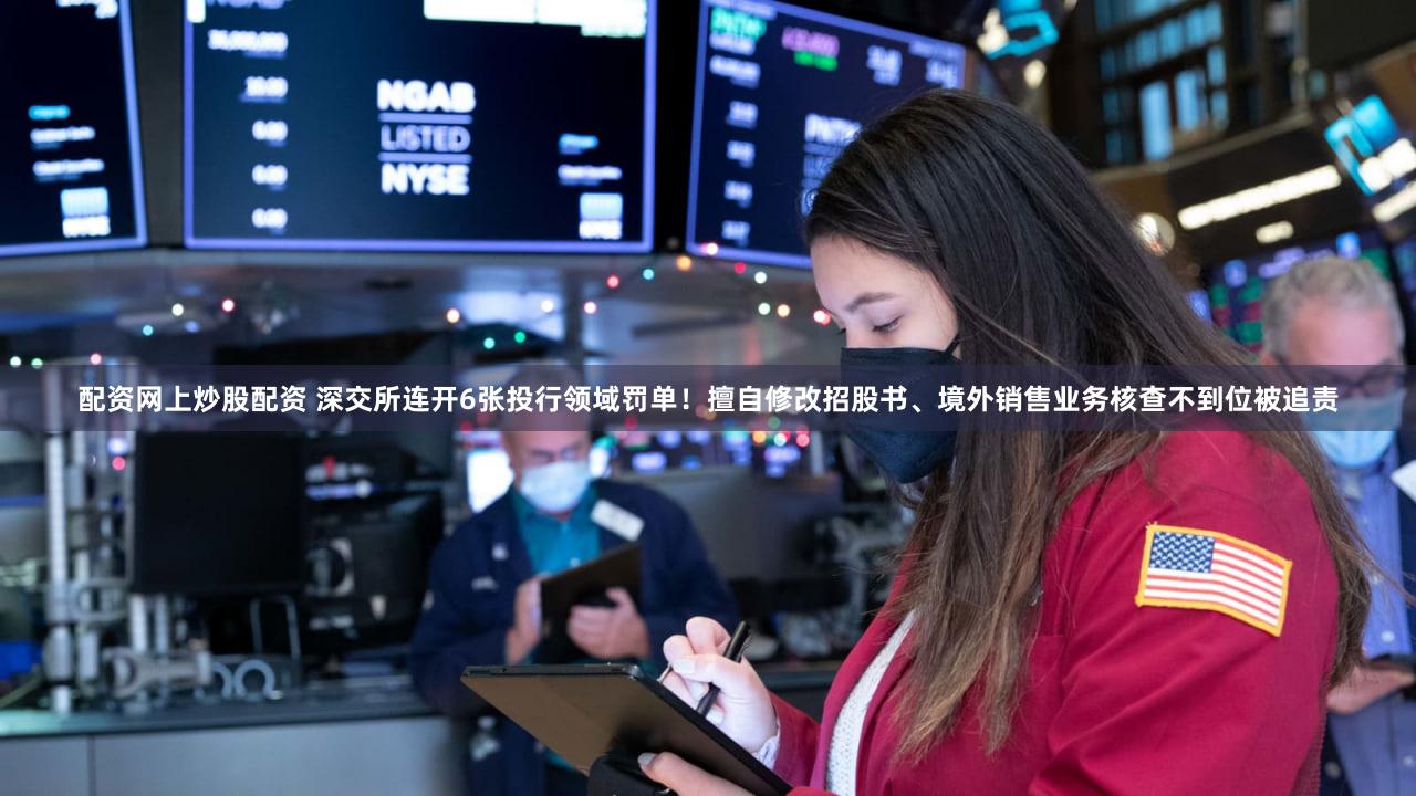 配资网上炒股配资 深交所连开6张投行领域罚单！擅自修改招股书、境外销售业务核查不到位被追责