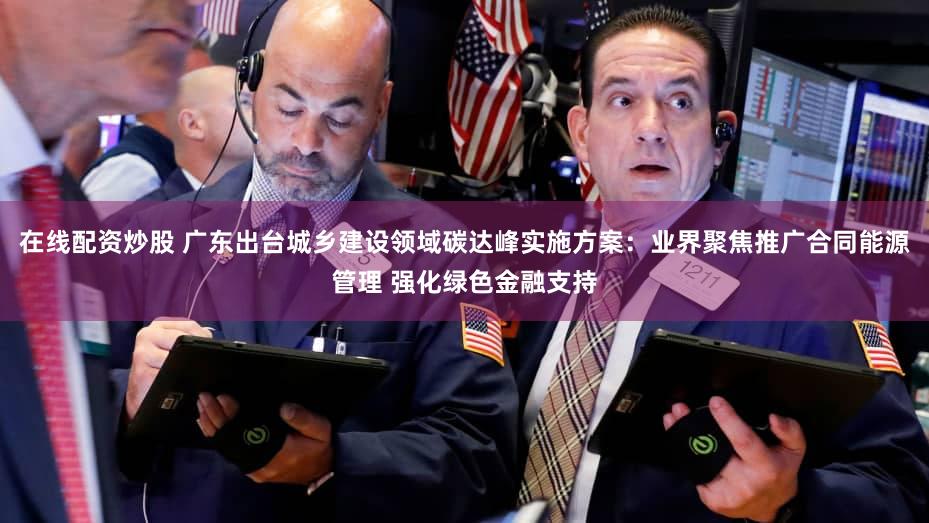 在线配资炒股 广东出台城乡建设领域碳达峰实施方案:业界聚焦推广合同能源管理 强化绿色金融支持