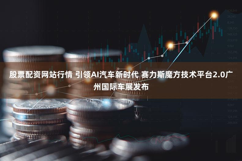 股票配资网站行情 引领AI汽车新时代 赛力斯魔方技术平台2.0广州国际车展发布